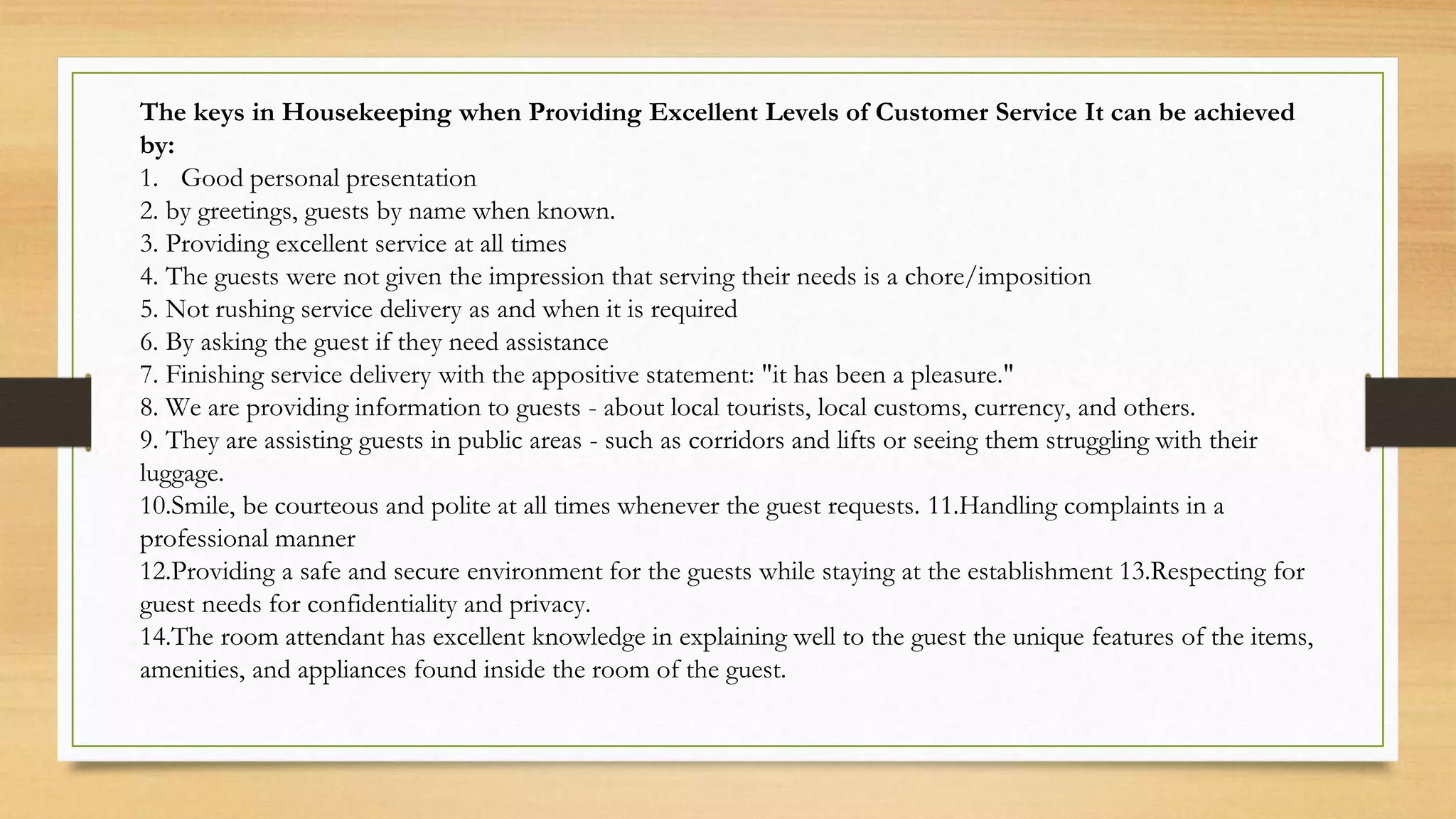 The keys in Housekeeping when Providing Excellent Levels of Customer Service It can be achieved
by:
1. Good personal presentation
2. by greetings, guests by name when known.
3. Providing excellent service at all times
4. The guests were not given the impression that serving their needs is a chore/imposition
5. Not rushing service delivery as and when it is required
6. By asking the guest if they need assistance
7. Finishing service delivery with the appositive statement: "it has been a pleasure."
8. We are providing information to guests - about local tourists, local customs, currency, and others.
9. They are assisting guests in public areas - such as corridors and lifts or seeing them struggling with their
luggage.
10.Smile, be courteous and polite at all times whenever the guest requests. 11.Handling complaints in a
professional manner
12.Providing a safe and secure environment for the guests while staying at the establishment 13.Respecting for
guest needs for confidentiality and privacy.
14.The room attendant has excellent knowledge in explaining well to the guest the unique features of the items,
amenities, and appliances found inside the room of the guest.
 