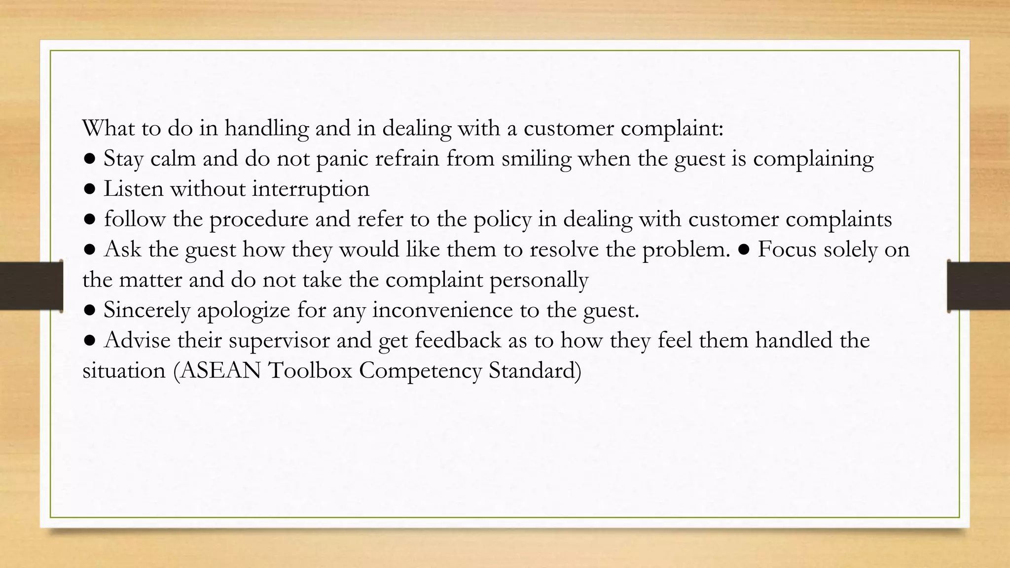 What to do in handling and in dealing with a customer complaint:
● Stay calm and do not panic refrain from smiling when the guest is complaining
● Listen without interruption
● follow the procedure and refer to the policy in dealing with customer complaints
● Ask the guest how they would like them to resolve the problem. ● Focus solely on
the matter and do not take the complaint personally
● Sincerely apologize for any inconvenience to the guest.
● Advise their supervisor and get feedback as to how they feel them handled the
situation (ASEAN Toolbox Competency Standard)
 