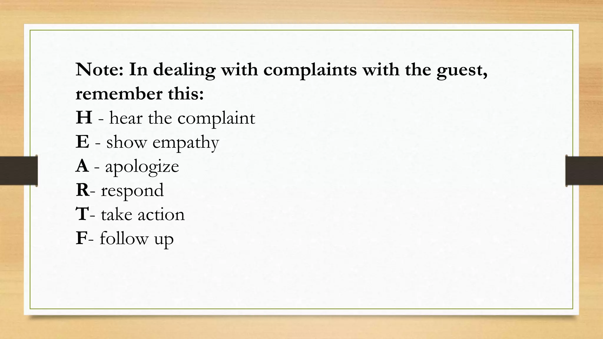Note: In dealing with complaints with the guest,
remember this:
H - hear the complaint
E - show empathy
A - apologize
R- respond
T- take action
F- follow up
 