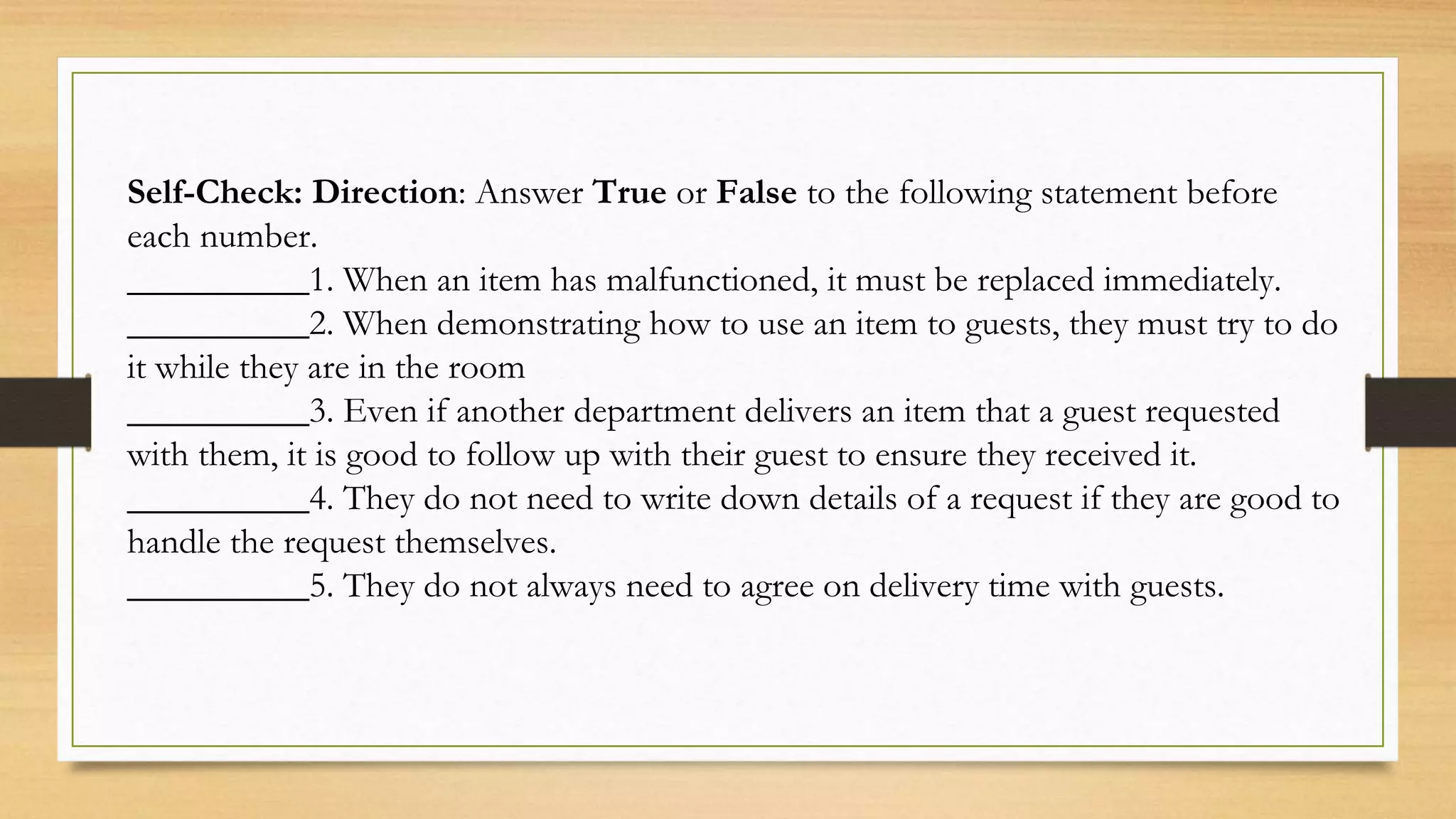 Self-Check: Direction: Answer True or False to the following statement before
each number.
__________1. When an item has malfunctioned, it must be replaced immediately.
__________2. When demonstrating how to use an item to guests, they must try to do
it while they are in the room
__________3. Even if another department delivers an item that a guest requested
with them, it is good to follow up with their guest to ensure they received it.
__________4. They do not need to write down details of a request if they are good to
handle the request themselves.
__________5. They do not always need to agree on delivery time with guests.
 
