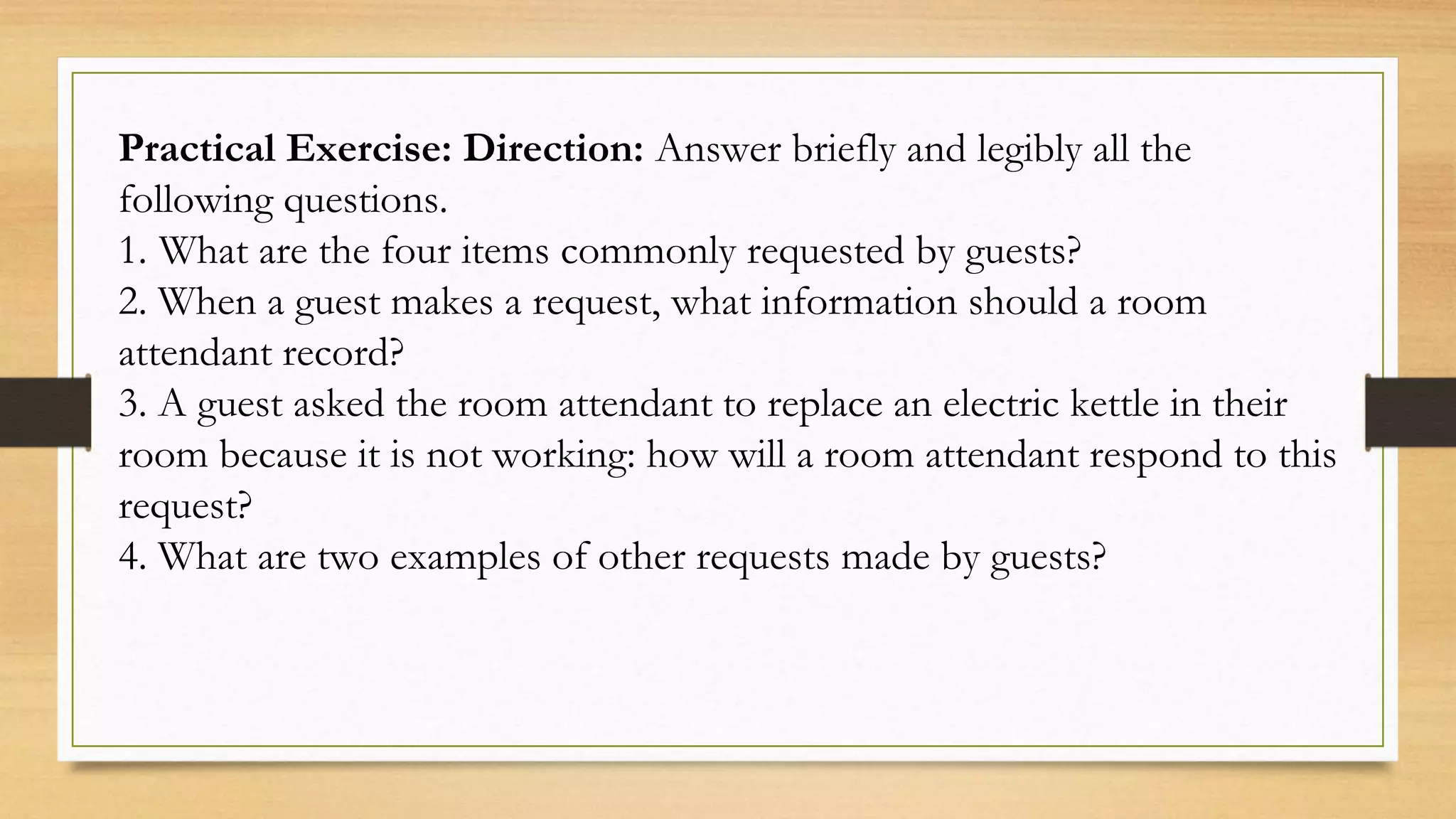 Practical Exercise: Direction: Answer briefly and legibly all the
following questions.
1. What are the four items commonly requested by guests?
2. When a guest makes a request, what information should a room
attendant record?
3. A guest asked the room attendant to replace an electric kettle in their
room because it is not working: how will a room attendant respond to this
request?
4. What are two examples of other requests made by guests?
 