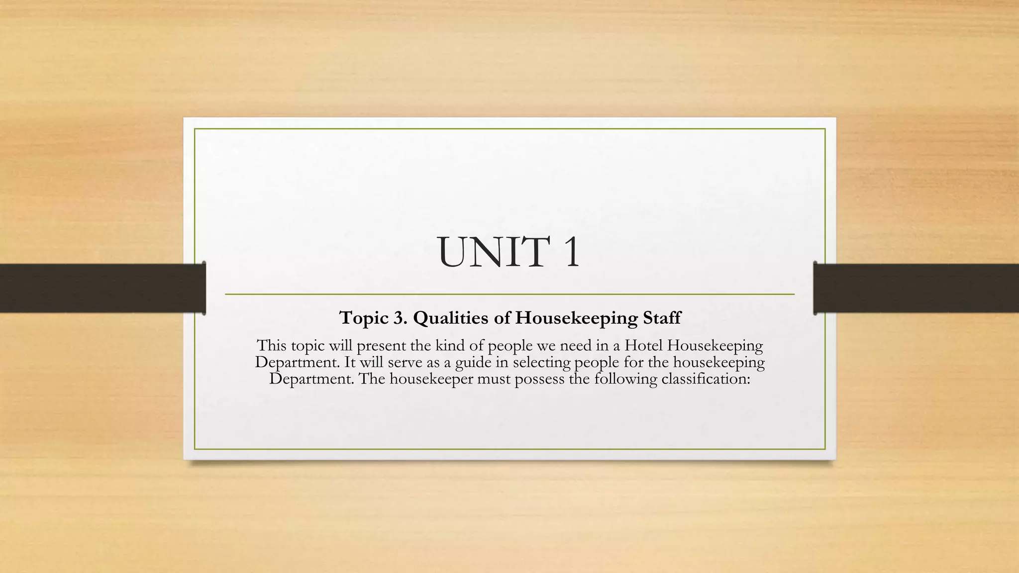 UNIT 1
Topic 3. Qualities of Housekeeping Staff
This topic will present the kind of people we need in a Hotel Housekeeping
Department. It will serve as a guide in selecting people for the housekeeping
Department. The housekeeper must possess the following classification:
 