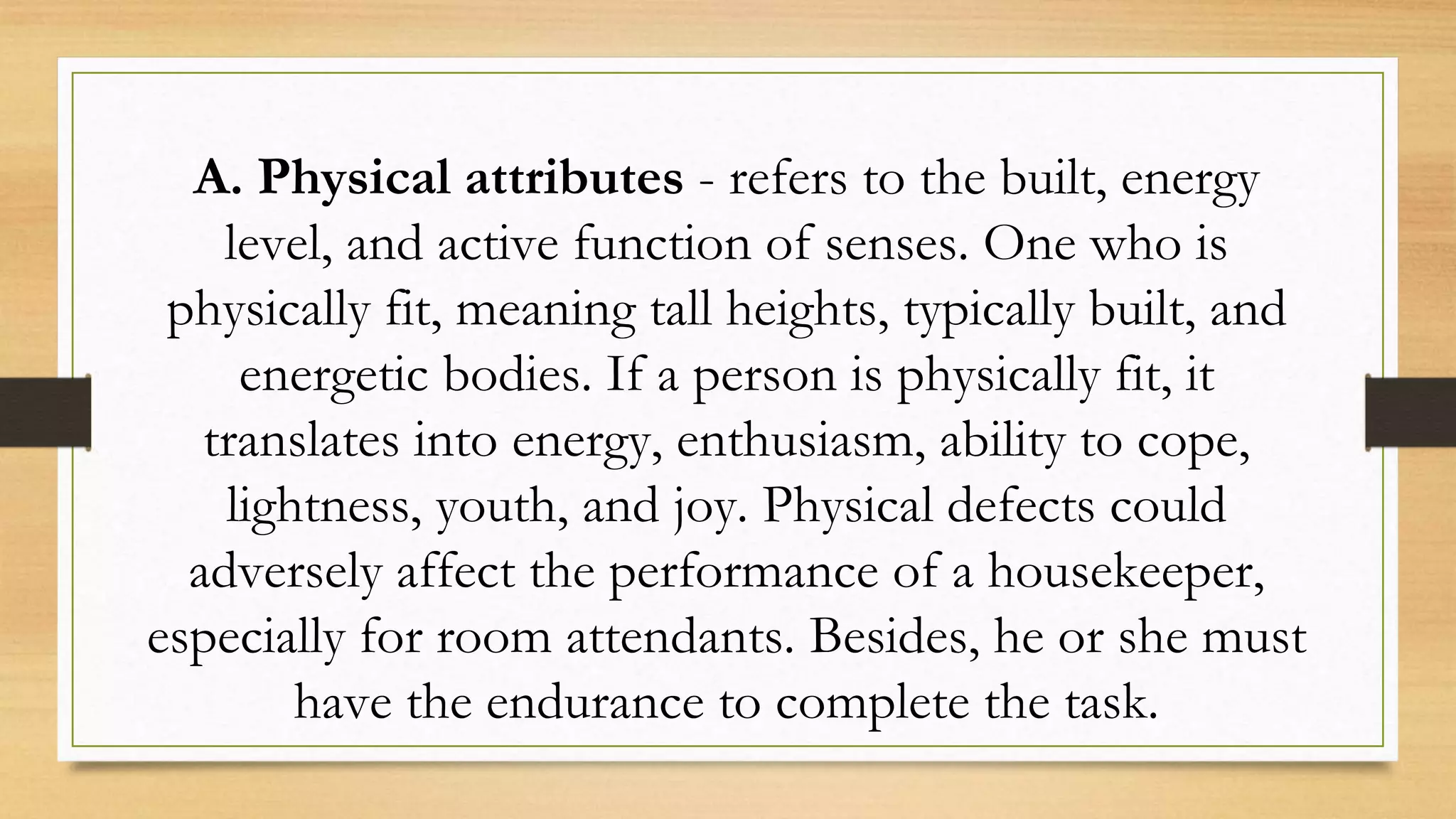 A. Physical attributes - refers to the built, energy
level, and active function of senses. One who is
physically fit, meaning tall heights, typically built, and
energetic bodies. If a person is physically fit, it
translates into energy, enthusiasm, ability to cope,
lightness, youth, and joy. Physical defects could
adversely affect the performance of a housekeeper,
especially for room attendants. Besides, he or she must
have the endurance to complete the task.
 