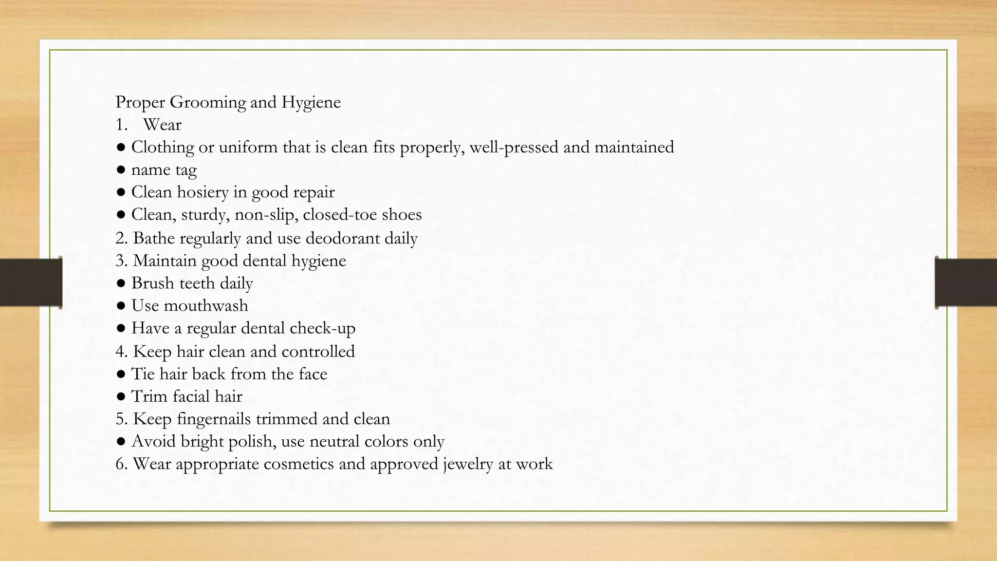 Proper Grooming and Hygiene
1. Wear
● Clothing or uniform that is clean fits properly, well-pressed and maintained
● name tag
● Clean hosiery in good repair
● Clean, sturdy, non-slip, closed-toe shoes
2. Bathe regularly and use deodorant daily
3. Maintain good dental hygiene
● Brush teeth daily
● Use mouthwash
● Have a regular dental check-up
4. Keep hair clean and controlled
● Tie hair back from the face
● Trim facial hair
5. Keep fingernails trimmed and clean
● Avoid bright polish, use neutral colors only
6. Wear appropriate cosmetics and approved jewelry at work
 