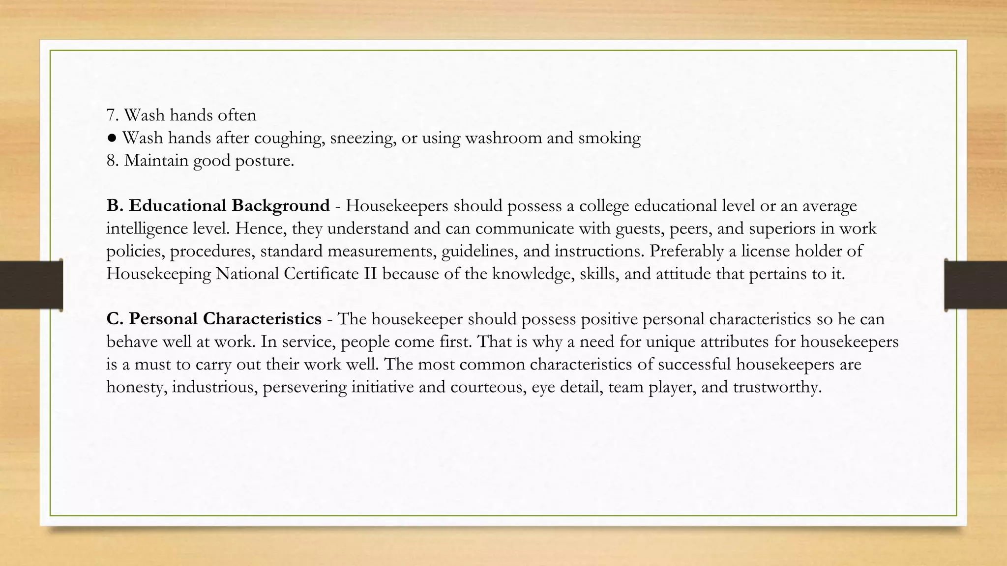 7. Wash hands often
● Wash hands after coughing, sneezing, or using washroom and smoking
8. Maintain good posture.
B. Educational Background - Housekeepers should possess a college educational level or an average
intelligence level. Hence, they understand and can communicate with guests, peers, and superiors in work
policies, procedures, standard measurements, guidelines, and instructions. Preferably a license holder of
Housekeeping National Certificate II because of the knowledge, skills, and attitude that pertains to it.
C. Personal Characteristics - The housekeeper should possess positive personal characteristics so he can
behave well at work. In service, people come first. That is why a need for unique attributes for housekeepers
is a must to carry out their work well. The most common characteristics of successful housekeepers are
honesty, industrious, persevering initiative and courteous, eye detail, team player, and trustworthy.
 