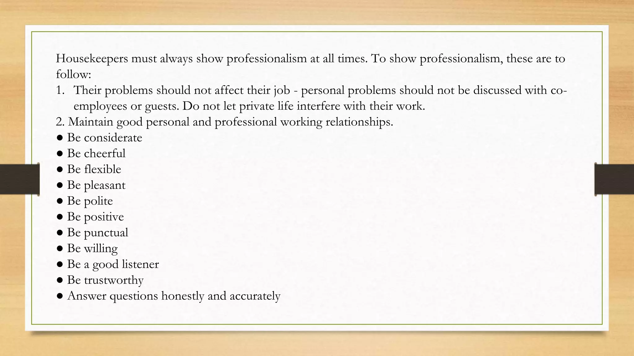 Housekeepers must always show professionalism at all times. To show professionalism, these are to
follow:
1. Their problems should not affect their job - personal problems should not be discussed with co-
employees or guests. Do not let private life interfere with their work.
2. Maintain good personal and professional working relationships.
● Be considerate
● Be cheerful
● Be flexible
● Be pleasant
● Be polite
● Be positive
● Be punctual
● Be willing
● Be a good listener
● Be trustworthy
● Answer questions honestly and accurately
 