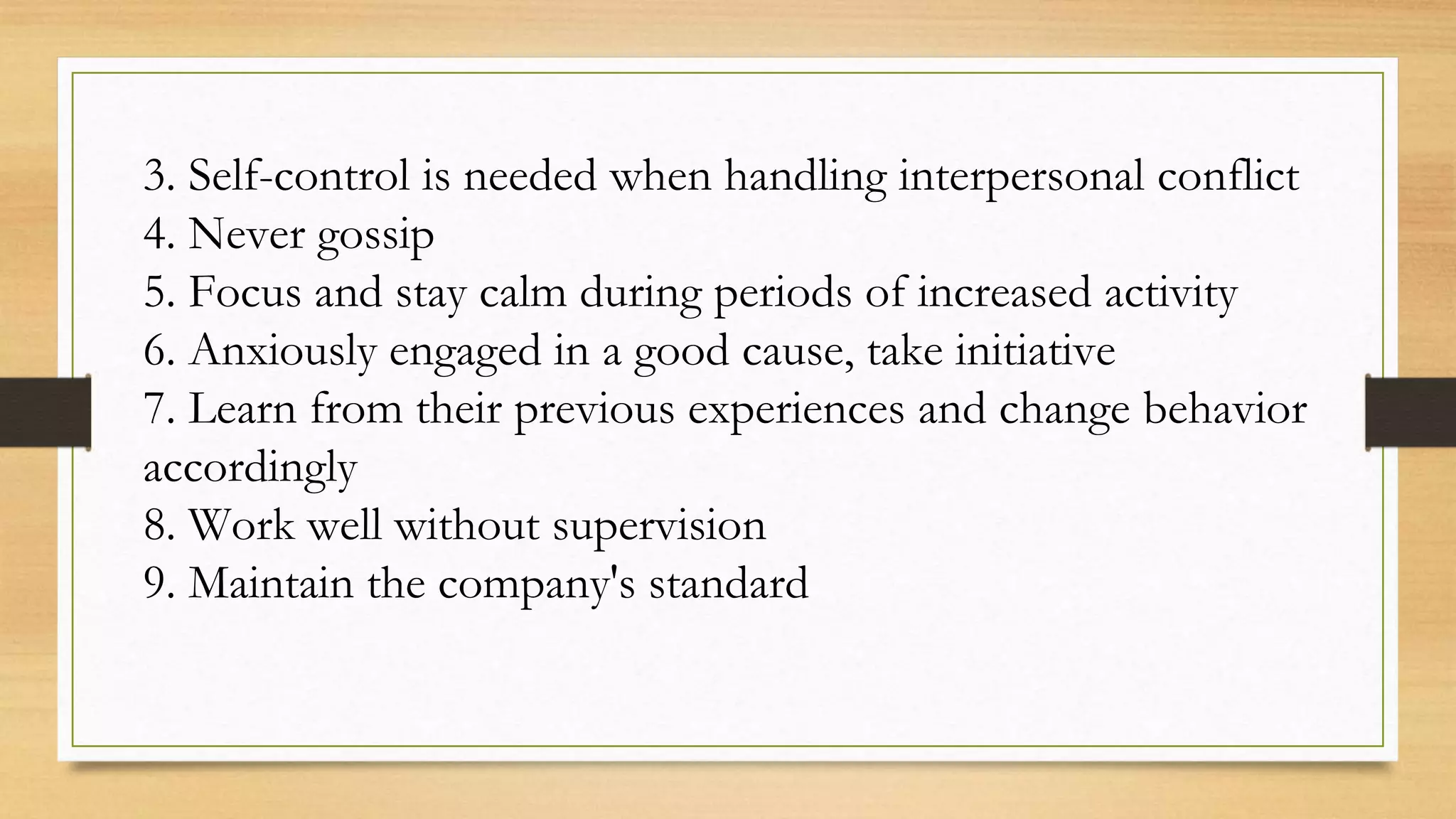3. Self-control is needed when handling interpersonal conflict
4. Never gossip
5. Focus and stay calm during periods of increased activity
6. Anxiously engaged in a good cause, take initiative
7. Learn from their previous experiences and change behavior
accordingly
8. Work well without supervision
9. Maintain the company's standard
 