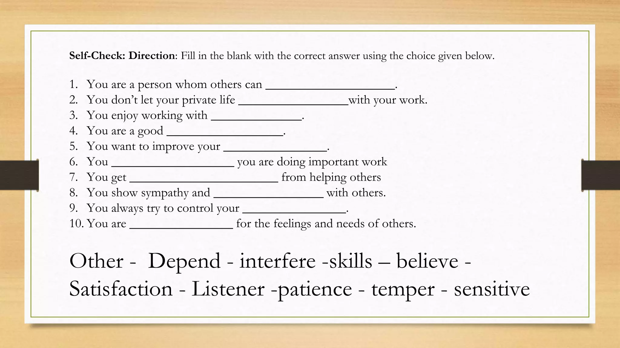 Self-Check: Direction: Fill in the blank with the correct answer using the choice given below.
1. You are a person whom others can ____________________.
2. You don’t let your private life _________________with your work.
3. You enjoy working with ______________.
4. You are a good __________________.
5. You want to improve your ________________.
6. You ___________________ you are doing important work
7. You get _______________________ from helping others
8. You show sympathy and _________________ with others.
9. You always try to control your ________________.
10. You are ________________ for the feelings and needs of others.
Other - Depend - interfere -skills – believe -
Satisfaction - Listener -patience - temper - sensitive
 