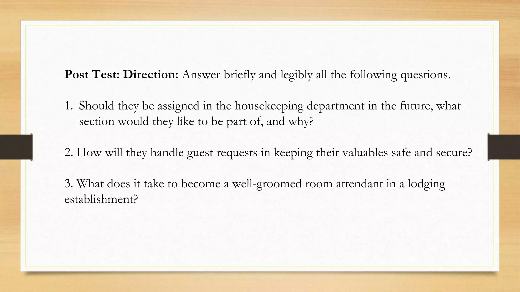 Post Test: Direction: Answer briefly and legibly all the following questions.
1. Should they be assigned in the housekeeping department in the future, what
section would they like to be part of, and why?
2. How will they handle guest requests in keeping their valuables safe and secure?
3. What does it take to become a well-groomed room attendant in a lodging
establishment?
 