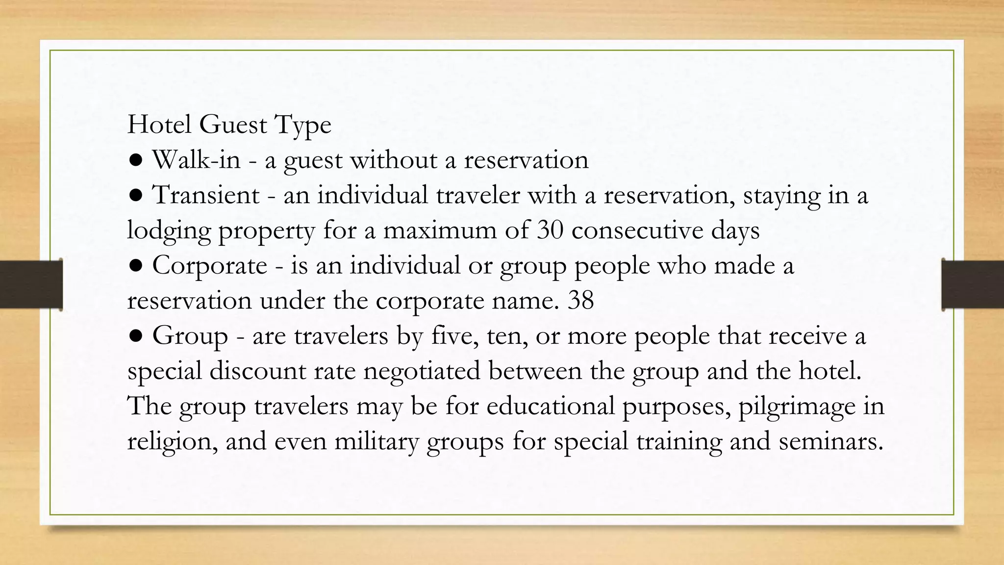 Hotel Guest Type
● Walk-in - a guest without a reservation
● Transient - an individual traveler with a reservation, staying in a
lodging property for a maximum of 30 consecutive days
● Corporate - is an individual or group people who made a
reservation under the corporate name. 38
● Group - are travelers by five, ten, or more people that receive a
special discount rate negotiated between the group and the hotel.
The group travelers may be for educational purposes, pilgrimage in
religion, and even military groups for special training and seminars.
 