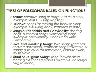 TYPES OF FOLKSONGS BASED ON FUNCTIONS:
 Ballad: narrative song or songs that tell a story
(example: Atin Cu Pung Singsing)
 Lullabye: songs for rocking the baby to sleep
(example: Ili-Ili Tulog Anay, Pamuwa sa Bata)
 Songs of Friendship and Conviviality: drinking
songs, humorous songs, welcoming songs
(example: Salidummay, Doon Po Sa Amin,
Condansoy)
 Love and Courtship Songs: love songs (parental
and romantic love), courtship songs (example: Si
Nanay,Si Tatay di co Babayaan, Pamulinawen,
No Te Vayas)
 Ritual or Religious Songs: used for worship or
marking rites or ceremonies (example: Ka Sadya
ning Taknaha)
 