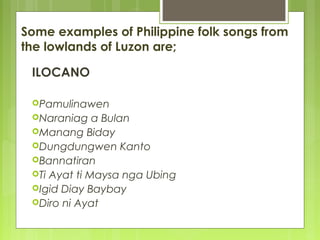 Some examples of Philippine folk songs from
the lowlands of Luzon are;
ILOCANO
Pamulinawen
Naraniag a Bulan
Manang Biday
Dungdungwen Kanto
Bannatiran
Ti Ayat ti Maysa nga Ubing
Igid Diay Baybay
Diro ni Ayat
 