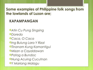 Some examples of Philippine folk songs from
the lowlands of Luzon are;
KAPAMPANGAN
Atin Cu Pung Singsing
Doredo
Caca, O Caca
Ing Bulung Lara Y Rizal
Tinanam Kung Kamantigui
Misan a Cayaldawan
Patag a Bundoc
Nung Acuing Cucutnan
Y Mariang Malagu
 