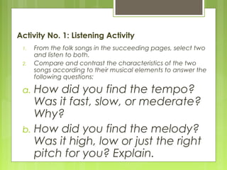 Activity No. 1: Listening Activity
1. From the folk songs in the succeeding pages, select two
and listen to both.
2. Compare and contrast the characteristics of the two
songs according to their musical elements to answer the
following questions:
a. How did you find the tempo?
Was it fast, slow, or mederate?
Why?
b. How did you find the melody?
Was it high, low or just the right
pitch for you? Explain.
 