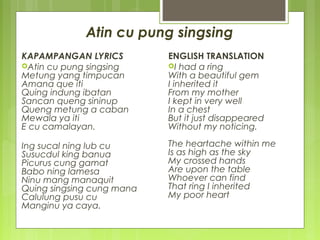 Atin cu pung singsing
KAPAMPANGAN LYRICS
Atin cu pung singsing
Metung yang timpucan
Amana que iti
Quing indung ibatan
Sancan queng sininup
Queng metung a caban
Mewala ya iti
E cu camalayan.
Ing sucal ning lub cu
Susucdul king banua
Picurus cung gamat
Babo ning lamesa
Ninu mang manaquit
Quing singsing cung mana
Calulung pusu cu
Manginu ya caya.
ENGLISH TRANSLATION
I had a ring
With a beautiful gem
I inherited it
From my mother
I kept in very well
In a chest
But it just disappeared
Without my noticing.
The heartache within me
Is as high as the sky
My crossed hands
Are upon the table
Whoever can find
That ring I inherited
My poor heart
 
