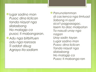 lugar sadino man
Pusoc dina liclican
tanda niayat nga
silalasbang
No malagip ca
pusoc ti mabangaran.
 Adu nga bitbittuen
adu nga rosrosas
Ti addat disug
Agrayo ita sadiam
 Panunotemman
di cas kenca nga limtuad
Sabong ni ayat
sica't pagpasagac.
Issem ta diac malipatan
Ta nasudi unay nga
nagan
Uray sadin tayan
Lugar sadino man
Pusoc dina liclican
Tanda niayat nga
silalasbang
No malagip ca
Pusoc ti mabanga ran
 