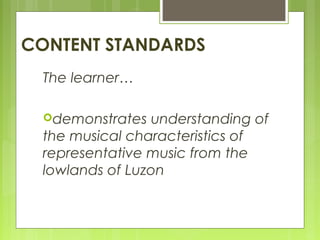 CONTENT STANDARDS
The learner…
demonstrates understanding of
the musical characteristics of
representative music from the
lowlands of Luzon
 