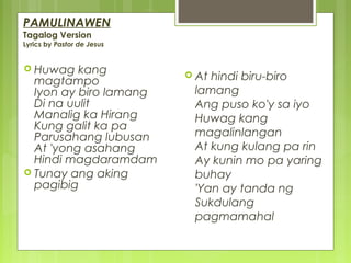 PAMULINAWEN
Tagalog Version
Lyrics by Pastor de Jesus
 Huwag kang
magtampo
Iyon ay biro lamang
Di na uulit
Manalig ka Hirang
Kung galit ka pa
Parusahang lubusan
At 'yong asahang
Hindi magdaramdam
 Tunay ang aking
pagibig
 At hindi biru-biro
lamang
Ang puso ko'y sa iyo
Huwag kang
magalinlangan
At kung kulang pa rin
Ay kunin mo pa yaring
buhay
'Yan ay tanda ng
Sukdulang
pagmamahal
 