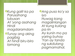 Kung galit ka pa
Parusahang
lubusan
At 'yong asahang
Hindi
magdaramdam
Tunay ang aking
pagibig
At hindi biru-biro
lamang
Ang puso ko'y sa
iyo
Huwag kang
magalinlangan
At kung kulang
pa rin
Ay kunin mo pa
yaring buhay
'Yan ay tanda
ng sukdulang
pagmamahal.
 