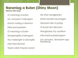 Naraniag a Bulan (Shiny Moon)
Ilokano Folk Song
O naraniag a bulan
Un-unnoyko't indengam
Dayta naslag a silawmo
Dika kad ipaidam
O naraniag a bulan
Sangsangitko indengam
Toy nasipnget a lubongko
Inka kad silawan
Tapno diak mayaw-awan
No inka nanglipaten
Karim kaniak naumagen
Samsam-itek ni patay
O bulan ket aklunem
Nanglaylay toy ayatkon
Inka kadi palasbangem
Un-unnoyko, danasem nga
ikeddeng.
 