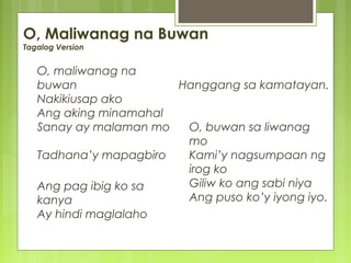 O, Maliwanag na Buwan
Tagalog Version
O, maliwanag na
buwan
Nakikiusap ako
Ang aking minamahal
Sanay ay malaman mo
Tadhana’y mapagbiro
Ang pag ibig ko sa
kanya
Ay hindi maglalaho
Hanggang sa kamatayan.
O, buwan sa liwanag
mo
Kami’y nagsumpaan ng
irog ko
Giliw ko ang sabi niya
Ang puso ko’y iyong iyo.
 