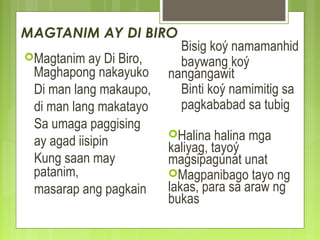 MAGTANIM AY DI BIRO
Magtanim ay Di Biro,
Maghapong nakayuko
Di man lang makaupo,
di man lang makatayo
Sa umaga paggising
ay agad iisipin
Kung saan may
patanim,
masarap ang pagkain
Bisig koý namamanhid
baywang koý
nangangawit
Binti koý namimitig sa
pagkababad sa tubig
Halina halina mga
kaliyag, tayoý
magsipagunat unat
Magpanibago tayo ng
lakas, para sa araw ng
bukas
 