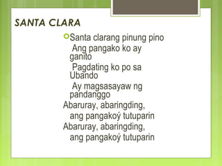 SANTA CLARA
Santa clarang pinung pino
Ang pangako ko ay
ganito
Pagdating ko po sa
Ubando
Ay magsasayaw ng
pandanggo
Abaruray, abaringding,
ang pangakoý tutuparin
Abaruray, abaringding,
ang pangakoý tutuparin
 