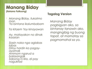Manang Biday
(Ilokano Folksong)
 Manang Biday, ilukatmo
man
'Ta bintana ikalumbabam
Ta kitaem 'toy kinayawan
Ay, matayakon no dinak
kaasian
Siasin noka nga aglabas
labas
Ditoy hardin ko pagay-
ayamak
Ammom ngarud a
balasangak
Sabong ni lirio, di pay
nagukrad
Tagalog Version
Manang Biday
pagbigyan ako, sa
bintanay tanawin ako,
mangingibig ng buong
tapat, at mamatay sa
pagmamahal sa yo.
 