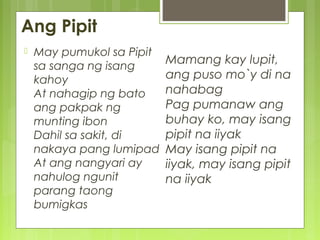 Ang Pipit
Mamang kay lupit,
ang puso mo`y di na
nahabag
Pag pumanaw ang
buhay ko, may isang
pipit na iiyak
May isang pipit na
iiyak, may isang pipit
na iiyak
 May pumukol sa Pipit
sa sanga ng isang
kahoy
At nahagip ng bato
ang pakpak ng
munting ibon
Dahil sa sakit, di
nakaya pang lumipad
At ang nangyari ay
nahulog ngunit
parang taong
bumigkas
 