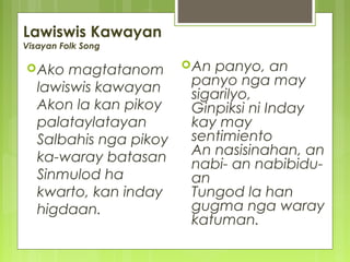 Lawiswis Kawayan
Visayan Folk Song
Ako magtatanom
lawiswis kawayan
Akon la kan pikoy
palataylatayan
Salbahis nga pikoy
ka-waray batasan
Sinmulod ha
kwarto, kan inday
higdaan.
An panyo, an
panyo nga may
sigarilyo,
Ginpiksi ni Inday
kay may
sentimiento
An nasisinahan, an
nabi- an nabibidu-
an
Tungod la han
gugma nga waray
katuman.
 