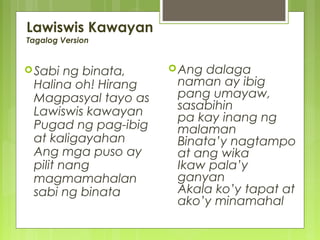 Lawiswis Kawayan
Tagalog Version
Sabi ng binata,
Halina oh! Hirang
Magpasyal tayo as
Lawiswis kawayan
Pugad ng pag-ibig
at kaligayahan
Ang mga puso ay
pilit nang
magmamahalan
sabi ng binata
Ang dalaga
naman ay ibig
pang umayaw,
sasabihin
pa kay inang ng
malaman
Binata’y nagtampo
at ang wika
Ikaw pala’y
ganyan
Akala ko’y tapat at
ako’y minamahal
 