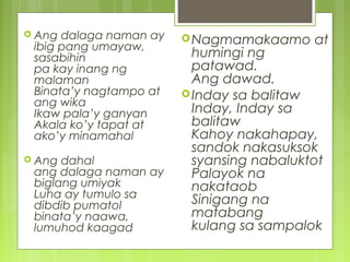  Ang dalaga naman ay
ibig pang umayaw,
sasabihin
pa kay inang ng
malaman
Binata’y nagtampo at
ang wika
Ikaw pala’y ganyan
Akala ko’y tapat at
ako’y minamahal
 Ang dahal
ang dalaga naman ay
biglang umiyak
Luha ay tumulo sa
dibdib pumatol
binata’y naawa,
lumuhod kaagad
Nagmamakaamo at
humingi ng
patawad.
Ang dawad.
Inday sa balitaw
Inday, Inday sa
balitaw
Kahoy nakahapay,
sandok nakasuksok
syansing nabaluktot
Palayok na
nakataob
Sinigang na
matabang
kulang sa sampalok
 