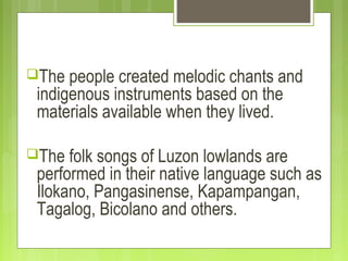 The people created melodic chants and
indigenous instruments based on the
materials available when they lived.
The folk songs of Luzon lowlands are
performed in their native language such as
Ilokano, Pangasinense, Kapampangan,
Tagalog, Bicolano and others.
 