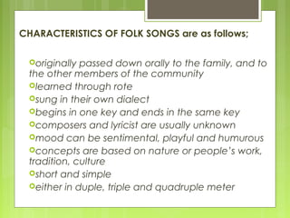 CHARACTERISTICS OF FOLK SONGS are as follows;
originally passed down orally to the family, and to
the other members of the community
learned through rote
sung in their own dialect
begins in one key and ends in the same key
composers and lyricist are usually unknown
mood can be sentimental, playful and humurous
concepts are based on nature or people’s work,
tradition, culture
short and simple
either in duple, triple and quadruple meter
 