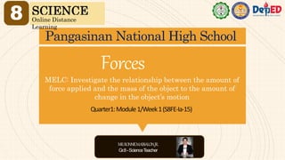 Quarter1:Module1/Week1(S8FE-Ia-15)
MELC: Investigate the relationship between the amount of
force applied and the mass of the object to the amount of
change in the object’s motion
Pangasinan National High School
8 SCIENCE
Online Distance
Learning
Forces
MR.RONNIEM.ABSALON,JR.
Gr.8-ScienceT
eacher
 