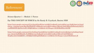 References:
https://www.google.com/search?q=chandelier&tbm=isch&hl=en&safe=active&tbs=sur:fm&chips=q:chand
elier,g_1:dining+room:KpyWgTBoZAY%3D&safe=active&hl=en&sa=X&ved=2ahUKEwjZ48bauaLrAhUA
y4sBHdSIDFcQ4lYoA3oECAEQHA&biw=1349&bih=657#imgrc=SGE0MsMXn3AhNM
https://www.google.com/search?q=holding+hands&tbm=isch&hl=en&safe=active&chips=q:holding+hand
s,g_1:heart:bnM3RtjwB_8%3D&tbs=sur:fm&safe=active&hl=en&sa=X&ved=2ahUKEwiw-
9feqKLrAhUOhZQKHY_CD0QQ3VZ6BAgBEBk&biw=1349&bih=657#imgrc=c2nxNWdE9ucS_M
Ppt THE CONCEPT OF FORCE by Sir Randy B. Cayabyab, Basista NHS
Science Quarter 1 – Module 1: Forces
 