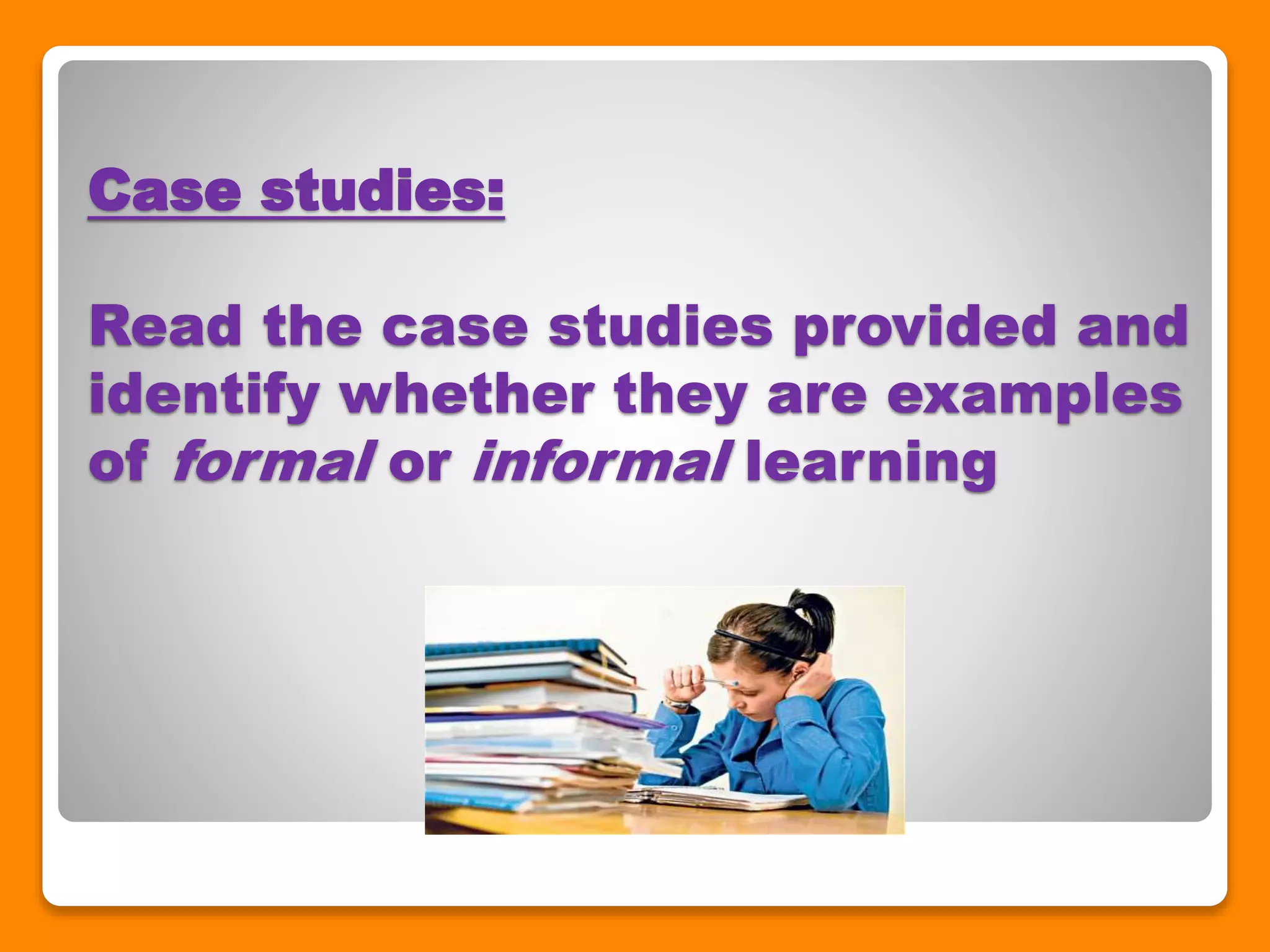 Case studies:
Read the case studies provided and
identify whether they are examples
of formal or informal learning
 