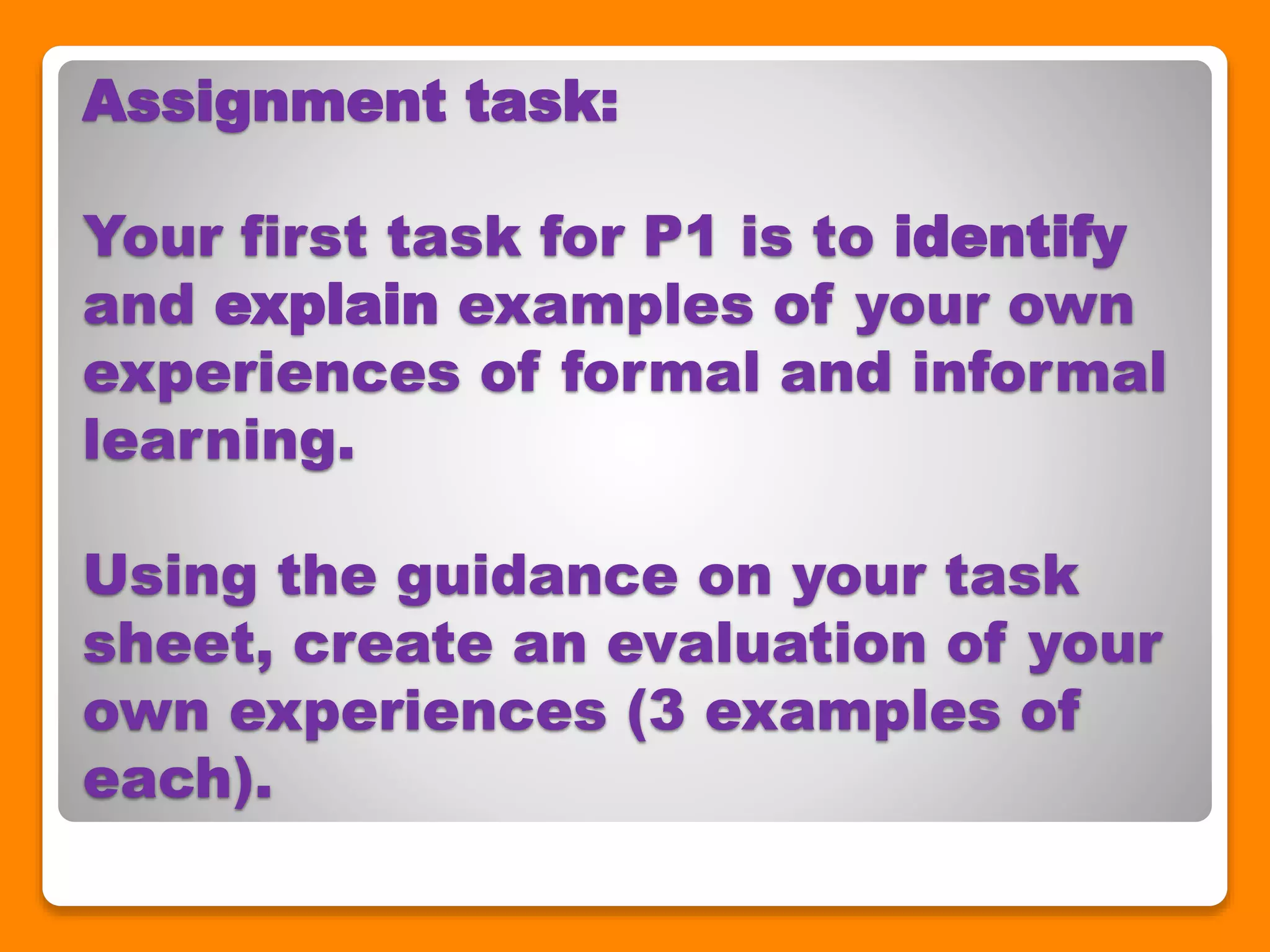 Assignment task:
Your first task for P1 is to identify
and explain examples of your own
experiences of formal and informal
learning.
Using the guidance on your task
sheet, create an evaluation of your
own experiences (3 examples of
each).
 