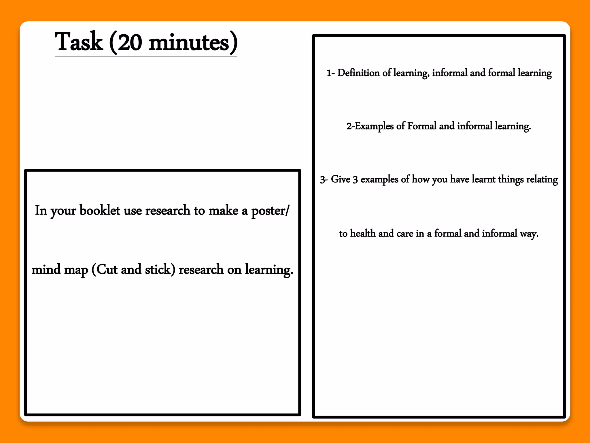 Task (20 minutes)
In your booklet use research to make a poster/
mind map (Cut and stick) research on learning.
1- Definition of learning, informal and formal learning
2-Examples of Formal and informal learning.
3- Give 3 examples of how you have learnt things relating
to health and care in a formal and informal way.
 