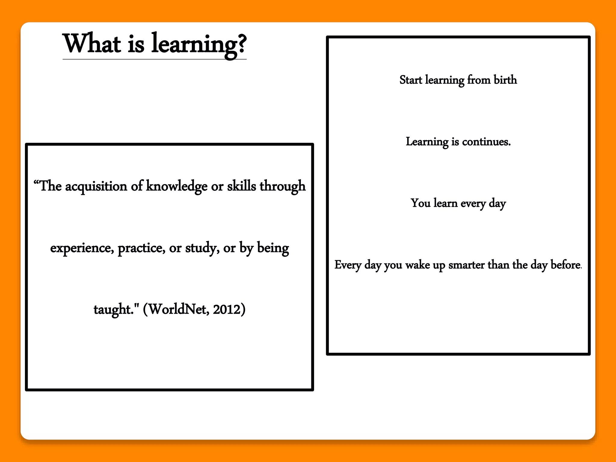 What is learning?
“The acquisition of knowledge or skills through
experience, practice, or study, or by being
taught." (WorldNet, 2012)
Start learning from birth
Learning is continues.
You learn every day
Every day you wake up smarter than the day before.
 
