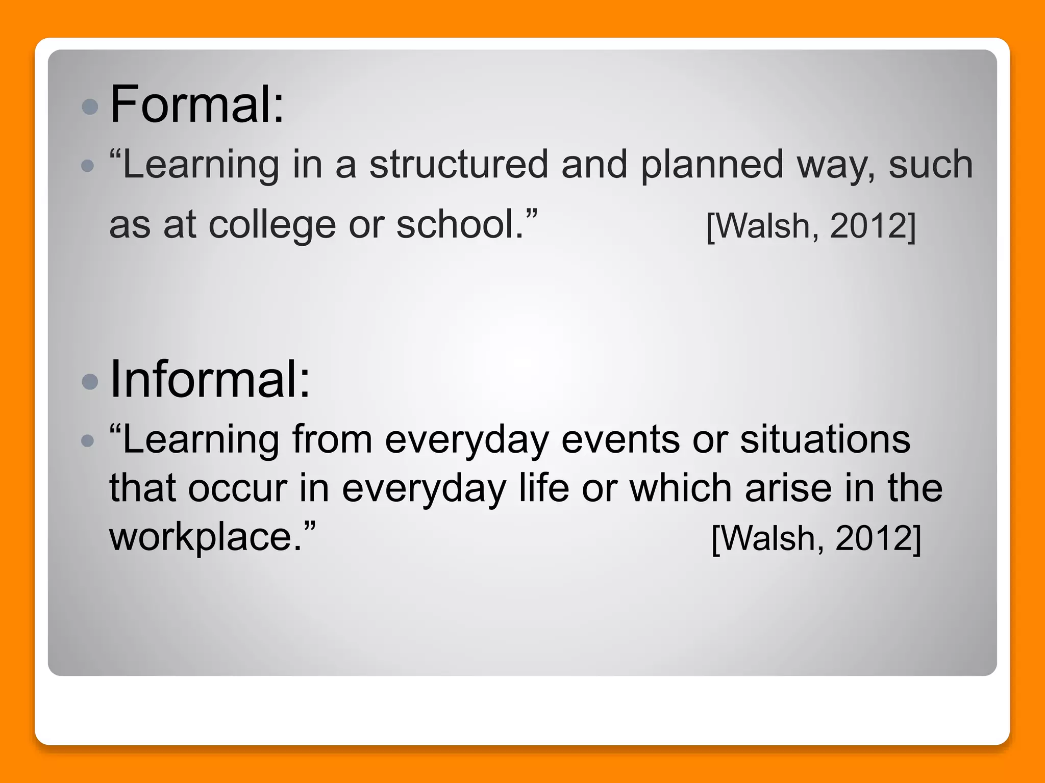 Formal:
 “Learning in a structured and planned way, such
as at college or school.” [Walsh, 2012]
 Informal:
 “Learning from everyday events or situations
that occur in everyday life or which arise in the
workplace.” [Walsh, 2012]
 