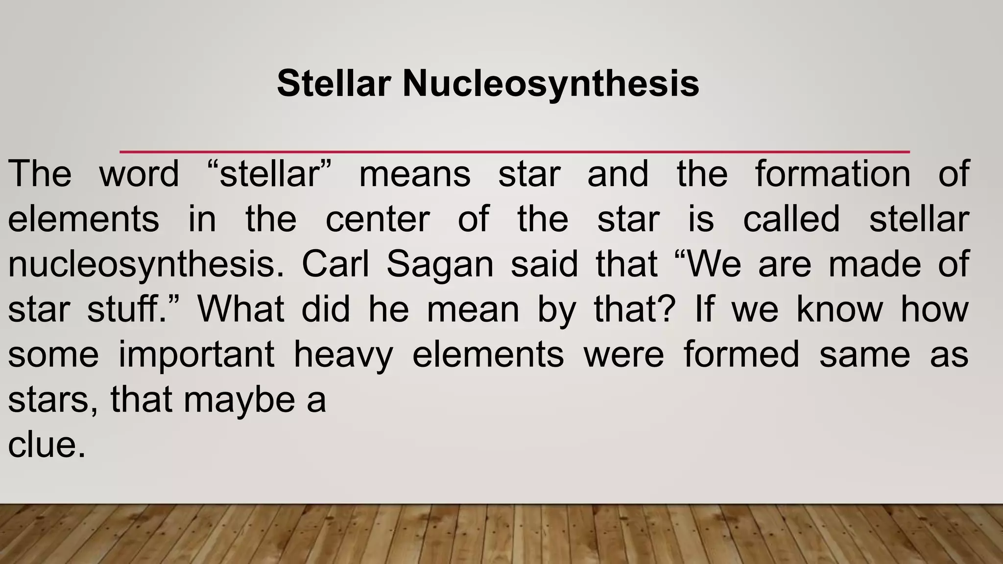 Stellar Nucleosynthesis
The word “stellar” means star and the formation of
elements in the center of the star is called stellar
nucleosynthesis. Carl Sagan said that “We are made of
star stuff.” What did he mean by that? If we know how
some important heavy elements were formed same as
stars, that maybe a
clue.
 