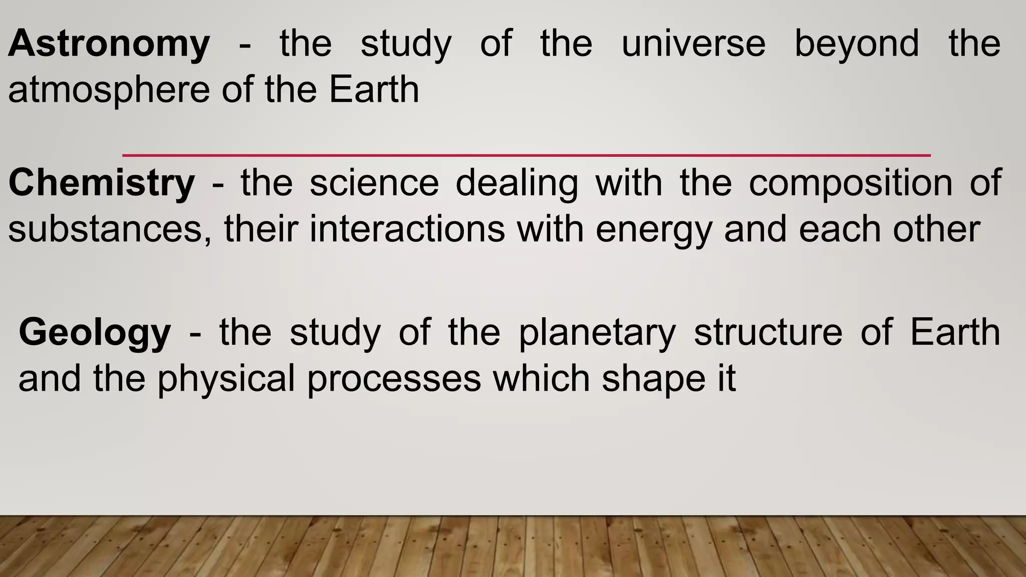 Astronomy - the study of the universe beyond the
atmosphere of the Earth
Chemistry - the science dealing with the composition of
substances, their interactions with energy and each other
Geology - the study of the planetary structure of Earth
and the physical processes which shape it
 