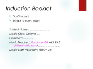 Induction Booklet
 Don’t loose it
 Bring it to every lesson
Student Name:.............................. 
Media Class: Column .....
Classroom:...............
Media Teacher:...Rasbinder Gill AKA RAZ
rgill@solihullsfc.ac.uk..............................
Media Staff Workroom: KITSON 314
 