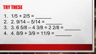 TRY THESE
1. 1/5 + 2/5 = ______
2. 2. 9/14 – 5/14 = ______
3. 3. 6 5/8 – 4 3/8 = 2 2/8 = ______
4. 4. 8/9 + 3/9 = 11/9 = ______
 