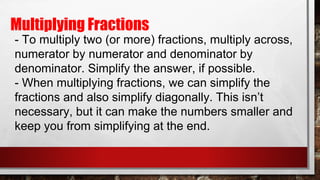 Multiplying Fractions
- To multiply two (or more) fractions, multiply across,
numerator by numerator and denominator by
denominator. Simplify the answer, if possible.
- When multiplying fractions, we can simplify the
fractions and also simplify diagonally. This isn’t
necessary, but it can make the numbers smaller and
keep you from simplifying at the end.
 