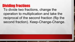 Dividing Fractions
To divide two fractions, change the
operation to multiplication and take the
reciprocal of the second fraction (flip the
second fraction). Keep-Change-Change.
 