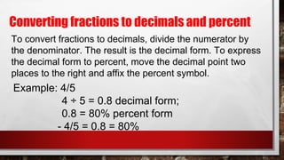 Converting fractions to decimals and percent
To convert fractions to decimals, divide the numerator by
the denominator. The result is the decimal form. To express
the decimal form to percent, move the decimal point two
places to the right and affix the percent symbol.
Example: 4/5
4 ÷ 5 = 0.8 decimal form;
0.8 = 80% percent form
- 4/5 = 0.8 = 80%
 