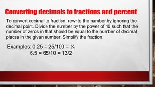 Converting decimals to fractions and percent
To convert decimal to fraction, rewrite the number by ignoring the
decimal point. Divide the number by the power of 10 such that the
number of zeros in that should be equal to the number of decimal
places in the given number. Simplify the fraction.
Examples: 0.25 = 25/100 = ¼
6.5 = 65/10 = 13/2
 
