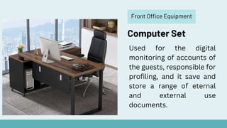 Front Office Equipment
Computer Set
Used for the digital
monitoring of accounts of
the guests, responsible for
profiling, and it save and
store a range of eternal
and external use
documents.
 